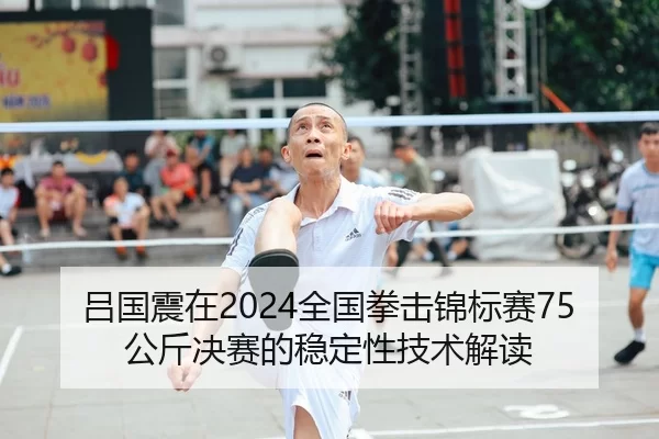 吕国震在2024全国拳击锦标赛75公斤决赛的稳定性技术解读