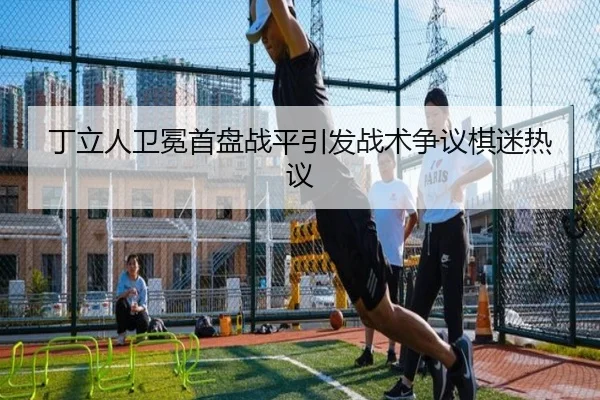丁立人卫冕首盘战平引发战术争议棋迷热议