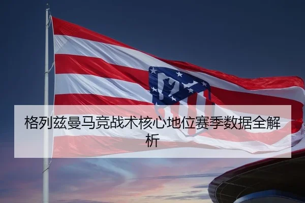 格列兹曼马竞战术核心地位赛季数据全解析