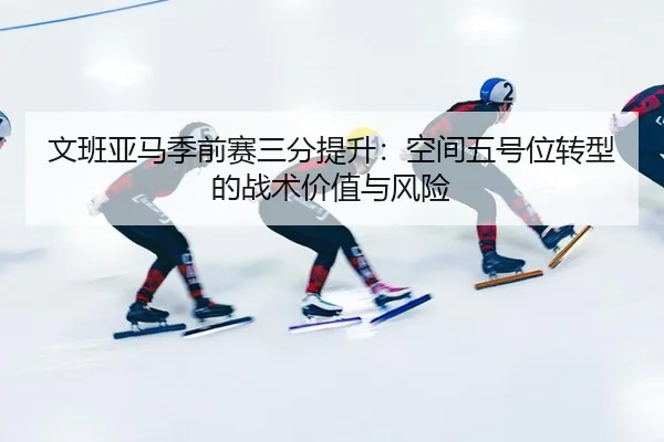 文班亚马季前赛三分提升：空间五号位转型的战术价值与风险